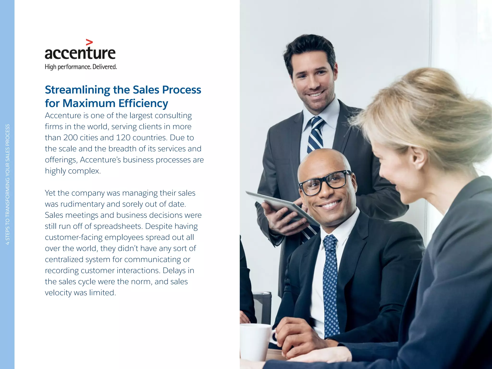 4STEPSTOTRANSFORMINGYOURSALESPROCESS
Streamlining the Sales Process
for Maximum Efficiency
Accenture is one of the largest consulting
firms in the world, serving clients in more
than 200 cities and 120 countries. Due to
the scale and the breadth of its services and
offerings, Accenture’s business processes are
highly complex.
Yet the company was managing their sales
was rudimentary and sorely out of date.
Sales meetings and business decisions were
still run off of spreadsheets. Despite having
customer-facing employees spread out all
over the world, they didn’t have any sort of
centralized system for communicating or
recording customer interactions. Delays in
the sales cycle were the norm, and sales
velocity was limited.
 