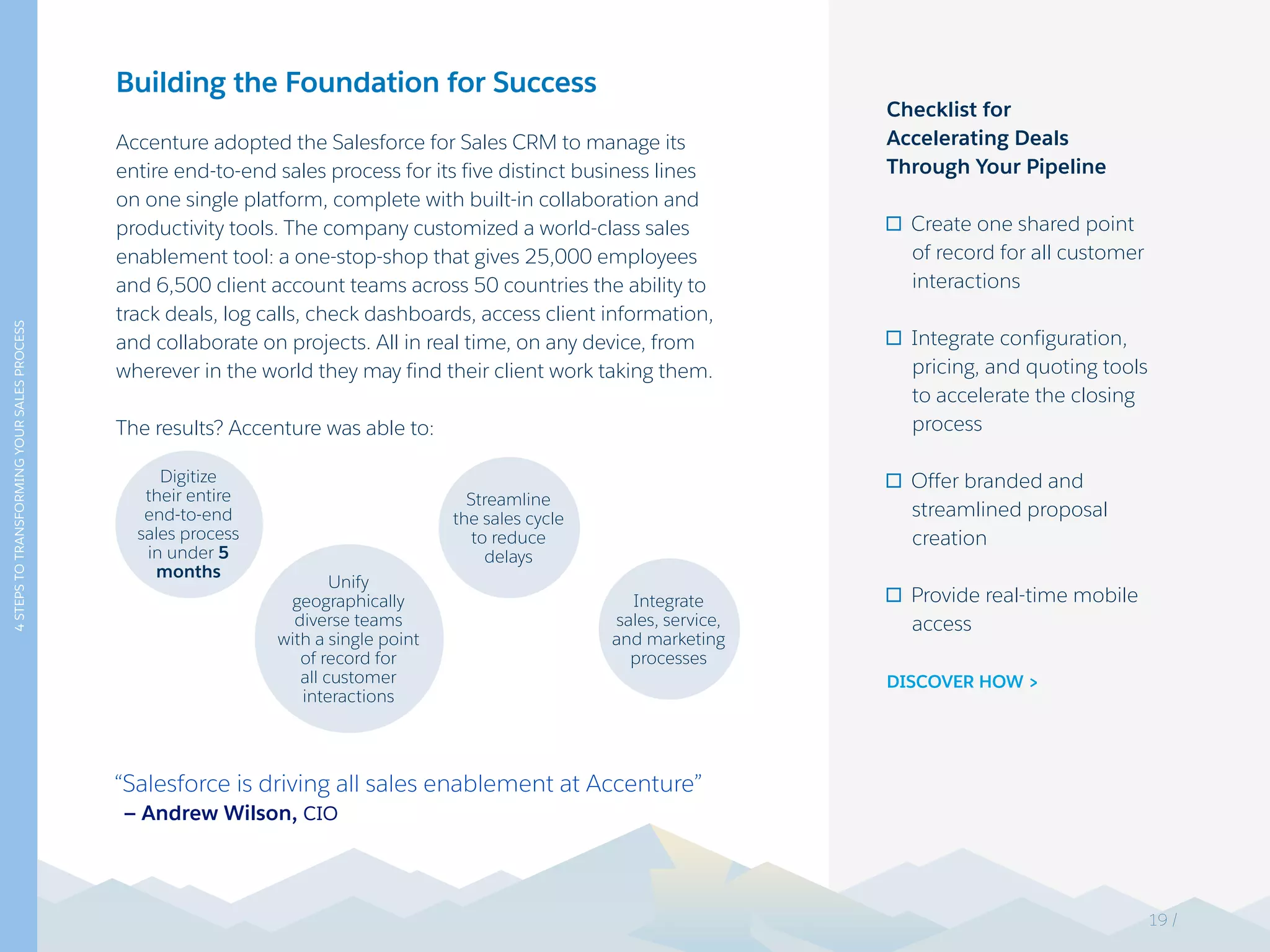 4STEPSTOTRANSFORMINGYOURSALESPROCESS
Building the Foundation for Success
Accenture adopted the Salesforce for Sales CRM to manage its
entire end-to-end sales process for its five distinct business lines
on one single platform, complete with built-in collaboration and
productivity tools. The company customized a world-class sales
enablement tool: a one-stop-shop that gives 25,000 employees
and 6,500 client account teams across 50 countries the ability to
track deals, log calls, check dashboards, access client information,
and collaborate on projects. All in real time, on any device, from
wherever in the world they may find their client work taking them.
The results? Accenture was able to:
“Salesforce is driving all sales enablement at Accenture”
— Andrew Wilson, CIO
Checklist for
Accelerating Deals
Through Your Pipeline
Create one shared point
of record for all customer
interactions
Integrate configuration,
pricing, and quoting tools
to accelerate the closing
process
Offer branded and
streamlined proposal
creation
Provide real-time mobile
access
DISCOVER HOW >
Digitize
their entire
end-to-end
sales process
in under 5
months
Integrate
sales, service,
and marketing
processes
Streamline
the sales cycle
to reduce
delays
Unify
geographically
diverse teams
with a single point
of record for
all customer
interactions
19 /
 
