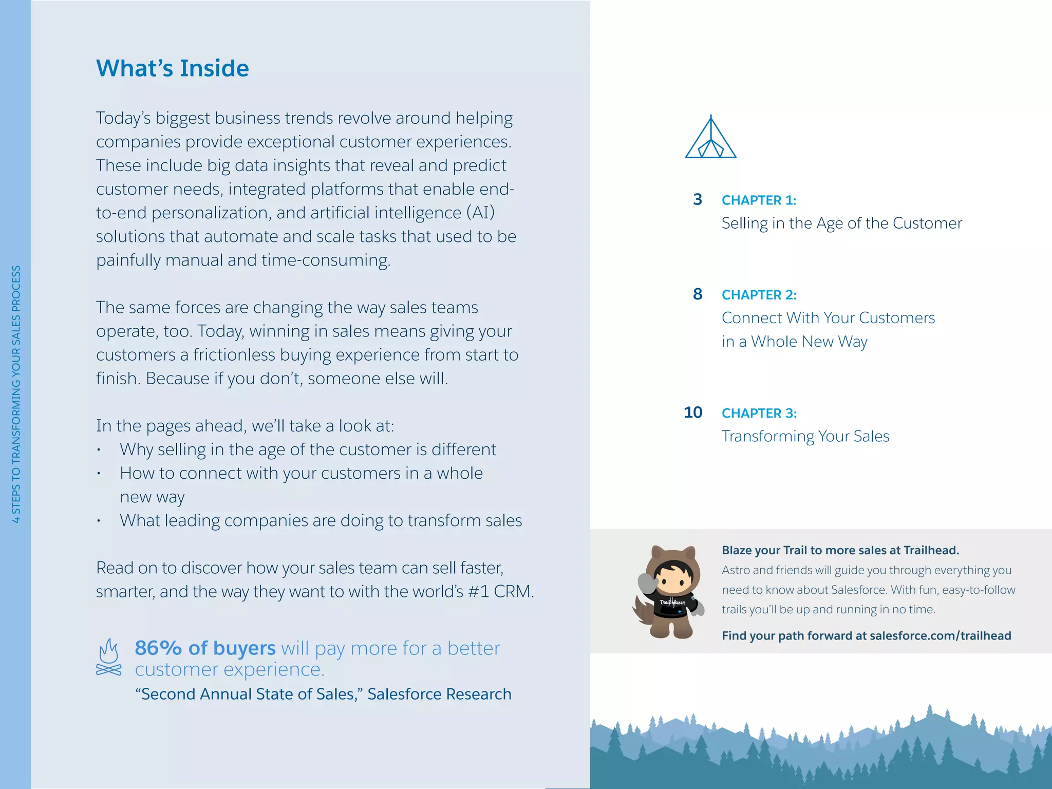 What’s Inside
Today’s biggest business trends revolve around helping
companies provide exceptional customer experiences.
These include big data insights that reveal and predict
customer needs, integrated platforms that enable end-
to-end personalization, and artificial intelligence (AI)
solutions that automate and scale tasks that used to be
painfully manual and time-consuming.
The same forces are changing the way sales teams
operate, too. Today, winning in sales means giving your
customers a frictionless buying experience from start to
finish. Because if you don’t, someone else will.
In the pages ahead, we’ll take a look at:
•	 Why selling in the age of the customer is different
•	 How to connect with your customers in a whole
new way
•	 What leading companies are doing to transform sales
Read on to discover how your sales team can sell faster,
smarter, and the way they want to with the world’s #1 CRM.
3
8
10
CHAPTER 1:
Selling in the Age of the Customer
CHAPTER 2:
Connect With Your Customers
in a Whole New Way
CHAPTER 3:
Transforming Your Sales
Blaze your Trail to more sales at Trailhead.
Astro and friends will guide you through everything you
need to know about Salesforce. With fun, easy-to-follow
trails you’ll be up and running in no time.
Find your path forward at salesforce.com/trailhead
86% of buyers will pay more for a better
customer experience.
“Second Annual State of Sales,” Salesforce Research
4STEPSTOTRANSFORMINGYOURSALESPROCESS
 