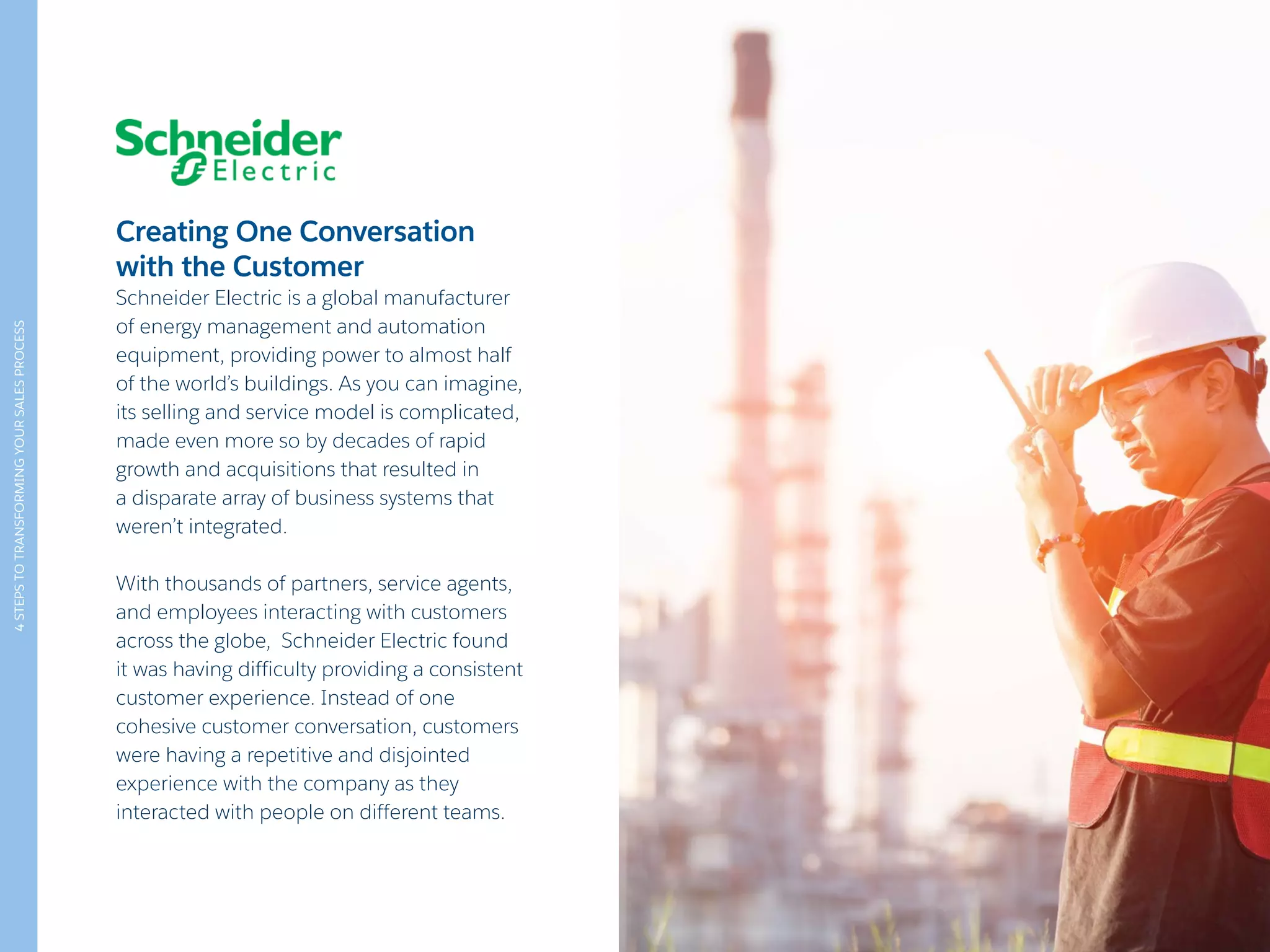 4STEPSTOTRANSFORMINGYOURSALESPROCESS
Creating One Conversation
with the Customer
Schneider Electric is a global manufacturer
of energy management and automation
equipment, providing power to almost half
of the world’s buildings. As you can imagine,
its selling and service model is complicated,
made even more so by decades of rapid
growth and acquisitions that resulted in
a disparate array of business systems that
weren’t integrated.
With thousands of partners, service agents,
and employees interacting with customers
across the globe, Schneider Electric found
it was having difficulty providing a consistent
customer experience. Instead of one
cohesive customer conversation, customers
were having a repetitive and disjointed
experience with the company as they
interacted with people on different teams.
 
