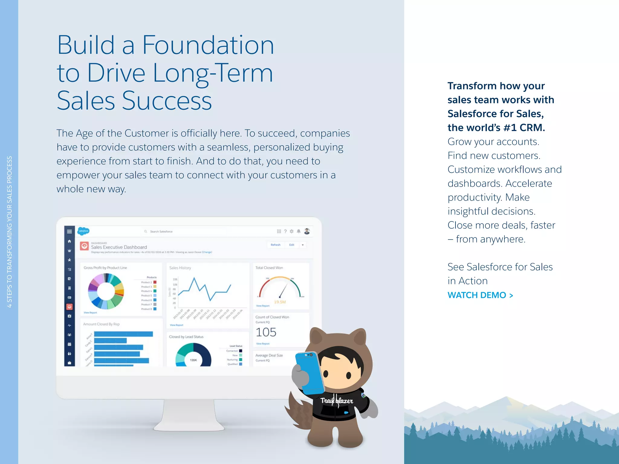 4STEPSTOTRANSFORMINGYOURSALESPROCESS
Build a Foundation
to Drive Long-Term
Sales Success
The Age of the Customer is officially here. To succeed, companies
have to provide customers with a seamless, personalized buying
experience from start to finish. And to do that, you need to
empower your sales team to connect with your customers in a
whole new way.
Transform how your
sales team works with
Salesforce for Sales,
the world’s #1 CRM.
Grow your accounts.
Find new customers.
Customize workflows and
dashboards. Accelerate
productivity. Make
insightful decisions.
Close more deals, faster
— from anywhere.
See Salesforce for Sales
in Action
WATCH DEMO >
 
