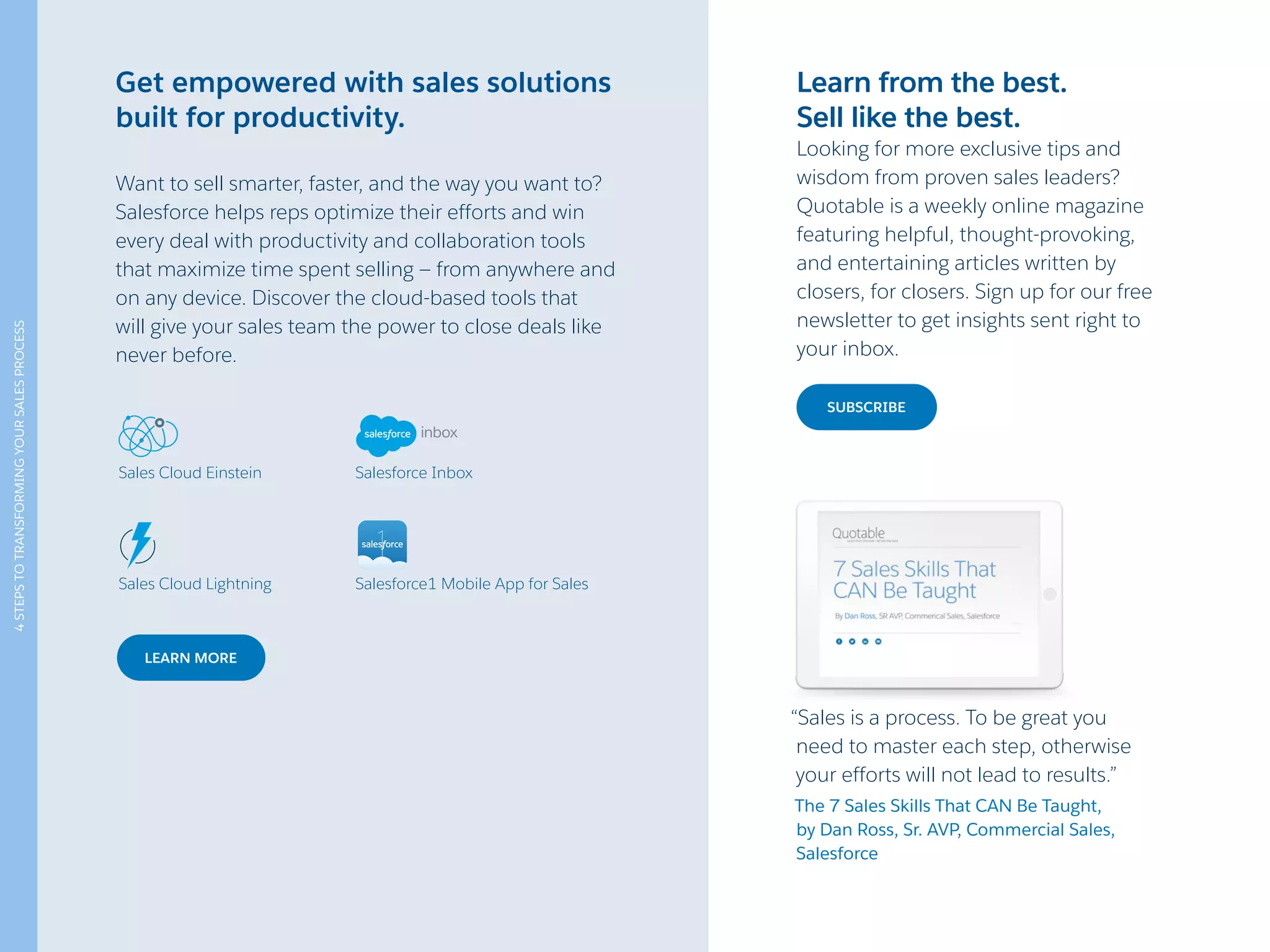 “Sales is a process. To be great you
need to master each step, otherwise
your efforts will not lead to results.”
The 7 Sales Skills That CAN Be Taught,
by Dan Ross, Sr. AVP, Commercial Sales,
Salesforce
SUBSCRIBE
LEARN MORE
Get empowered with sales solutions
built for productivity.
Want to sell smarter, faster, and the way you want to?
Salesforce helps reps optimize their efforts and win
every deal with productivity and collaboration tools
that maximize time spent selling — from anywhere and
on any device. Discover the cloud-based tools that
will give your sales team the power to close deals like
never before.
Learn from the best.
Sell like the best.
Looking for more exclusive tips and
wisdom from proven sales leaders?
Quotable is a weekly online magazine
featuring helpful, thought-provoking,
and entertaining articles written by
closers, for closers. Sign up for our free
newsletter to get insights sent right to
your inbox.
Sales Cloud Einstein
Sales Cloud Lightning
Salesforce Inbox
Salesforce1 Mobile App for Sales
4STEPSTOTRANSFORMINGYOURSALESPROCESS
 