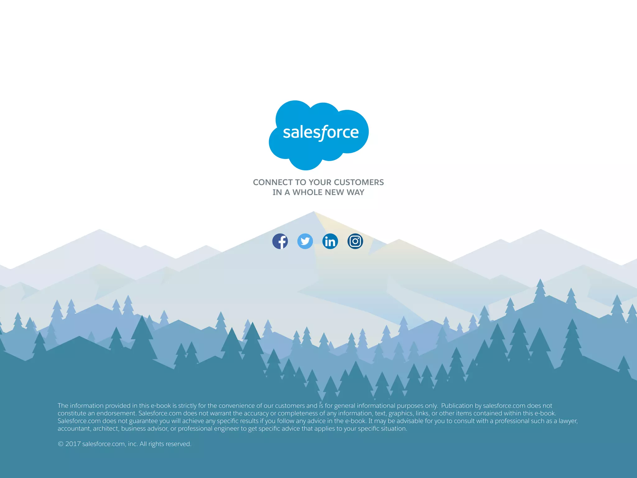 The information provided in this e-book is strictly for the convenience of our customers and is for general informational purposes only. Publication by salesforce.com does not
constitute an endorsement. Salesforce.com does not warrant the accuracy or completeness of any information, text, graphics, links, or other items contained within this e-book.
Salesforce.com does not guarantee you will achieve any specific results if you follow any advice in the e-book. It may be advisable for you to consult with a professional such as a lawyer,
accountant, architect, business advisor, or professional engineer to get specific advice that applies to your specific situation.
© 2017 salesforce.com, inc. All rights reserved.
 