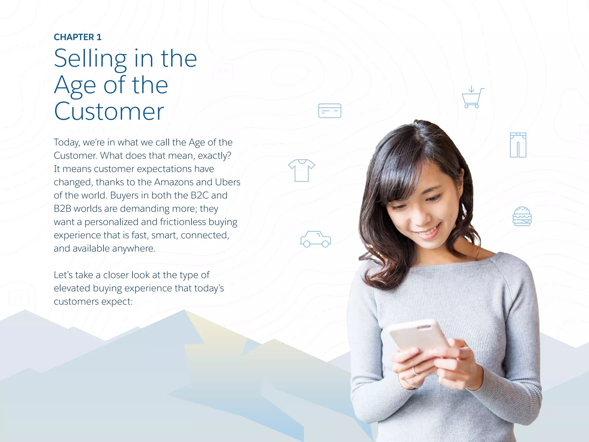 CHAPTER 1
Selling in the
Age of the
Customer
Today, we’re in what we call the Age of the
Customer. What does that mean, exactly?
It means customer expectations have
changed, thanks to the Amazons and Ubers
of the world. Buyers in both the B2C and
B2B worlds are demanding more; they
want a personalized and frictionless buying
experience that is fast, smart, connected,
and available anywhere.
Let’s take a closer look at the type of
elevated buying experience that today’s
customers expect:
 