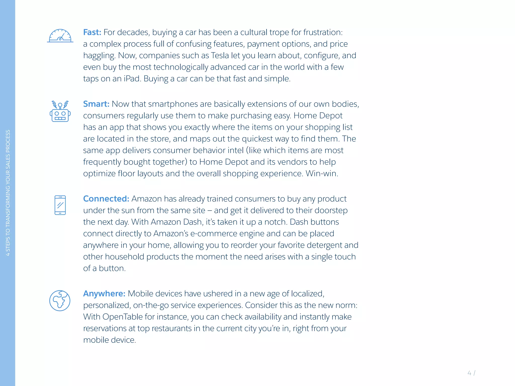 Fast: For decades, buying a car has been a cultural trope for frustration:
a complex process full of confusing features, payment options, and price
haggling. Now, companies such as Tesla let you learn about, configure, and
even buy the most technologically advanced car in the world with a few
taps on an iPad. Buying a car can be that fast and simple.
Connected: Amazon has already trained consumers to buy any product
under the sun from the same site — and get it delivered to their doorstep
the next day. With Amazon Dash, it’s taken it up a notch. Dash buttons
connect directly to Amazon’s e-commerce engine and can be placed
anywhere in your home, allowing you to reorder your favorite detergent and
other household products the moment the need arises with a single touch
of a button.
Anywhere: Mobile devices have ushered in a new age of localized,
personalized, on-the-go service experiences. Consider this as the new norm:
With OpenTable for instance, you can check availability and instantly make
reservations at top restaurants in the current city you’re in, right from your
mobile device.
Smart: Now that smartphones are basically extensions of our own bodies,
consumers regularly use them to make purchasing easy. Home Depot
has an app that shows you exactly where the items on your shopping list
are located in the store, and maps out the quickest way to find them. The
same app delivers consumer behavior intel (like which items are most
frequently bought together) to Home Depot and its vendors to help
optimize floor layouts and the overall shopping experience. Win-win.
4STEPSTOTRANSFORMINGYOURSALESPROCESS
4 /
 