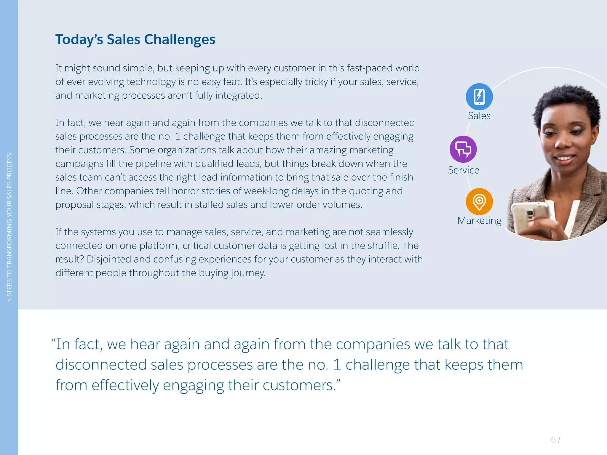4STEPSTOTRANSFORMINGYOURSALESPROCESS
Today’s Sales Challenges
It might sound simple, but keeping up with every customer in this fast-paced world
of ever-evolving technology is no easy feat. It’s especially tricky if your sales, service,
and marketing processes aren’t fully integrated.
In fact, we hear again and again from the companies we talk to that disconnected
sales processes are the no. 1 challenge that keeps them from effectively engaging
their customers. Some organizations talk about how their amazing marketing
campaigns fill the pipeline with qualified leads, but things break down when the
sales team can’t access the right lead information to bring that sale over the finish
line. Other companies tell horror stories of week-long delays in the quoting and
proposal stages, which result in stalled sales and lower order volumes.
If the systems you use to manage sales, service, and marketing are not seamlessly
connected on one platform, critical customer data is getting lost in the shuffle. The
result? Disjointed and confusing experiences for your customer as they interact with
different people throughout the buying journey.
“In fact, we hear again and again from the companies we talk to that
disconnected sales processes are the no. 1 challenge that keeps them
from effectively engaging their customers.”
Sales
Service
Marketing
Sales
Service
Marketing
6 /
 