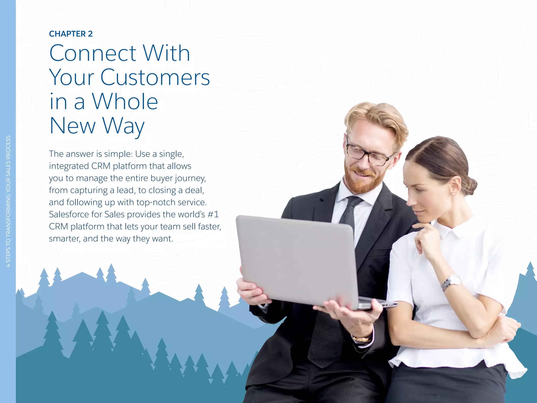 CHAPTER 2
Connect With
Your Customers
in a Whole
New Way
The answer is simple: Use a single,
integrated CRM platform that allows
you to manage the entire buyer journey,
from capturing a lead, to closing a deal,
and following up with top-notch service.
Salesforce for Sales provides the world’s #1
CRM platform that lets your team sell faster,
smarter, and the way they want.
4STEPSTOTRANSFORMINGYOURSALESPROCESS
 