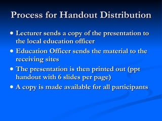 Process for Handout Distribution Lecturer sends a copy of the presentation to the local education officer Education Officer sends the material to the receiving sites The presentation is then printed out (ppt handout with 6 slides per page) A copy is made available for all participants 