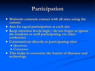Participation Maintain constant contact with all sites using the camera Aim for equal participation at each site Keep attention levels high – do not forget or ignore the students or staff participating via video conference Communicate directly to participating sites Questions Comments This helps to overcome the barrier of distance and technology 