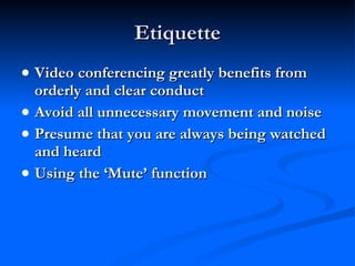 Etiquette Video conferencing greatly benefits from orderly and clear conduct Avoid all unnecessary movement and noise Presume that you are always being watched and heard Using the ‘Mute’ function 