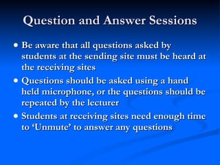 Question and Answer Sessions Be aware that all questions asked by students at the sending site must be heard at the receiving sites Questions should be asked using a hand held microphone, or the questions should be repeated by the lecturer Students at receiving sites need enough time to ‘Unmute’ to answer any questions 