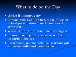 What to do on the Day Arrive 15 minutes early Contact with VCU or On-Site Help Person to load presentation material onto local computer When lecturing – interact, include, engage Ensure that all participants can see/hear throughout lecture For lectures, on-site technical assistant will supervise audio and camera view 