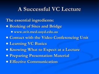 A Successful VC Lecture The essential ingredients: Booking of Sites and Bridge www.avit.med.usyd.edu.au Contact with the Video Conferencing Unit Learning VC Basics Knowing What to Expect at a Lecture Preparing Presentation Material Effective Communication 