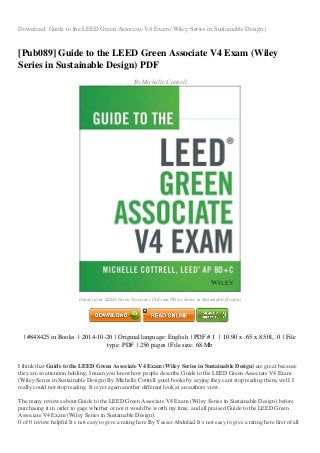 Download: Guide to the LEED Green Associate V4 Exam (Wiley Series in Sustainable Design)
[Pub089] Guide to the LEED Green Associate V4 Exam (Wiley
Series in Sustainable Design) PDF
By Michelle Cottrell
Guide to the LEED Green Associate V4 Exam (Wiley Series in Sustainable Design)
| #848425 in Books | 2014-10-20 | Original language: English | PDF # 1 | 10.90 x .65 x 8.50l, .0 | File
type: PDF | 256 pages | File size: 68.Mb
I think that Guide to the LEED Green Associate V4 Exam (Wiley Series in Sustainable Design) are great because
they are so attention holding, I mean you know how people describe Guide to the LEED Green Associate V4 Exam
(Wiley Series in Sustainable Design) By Michelle Cottrell good books by saying they cant stop reading them, well, I
really could not stop reading. It is yet again another different look at an authors view.
The many reviews about Guide to the LEED Green Associate V4 Exam (Wiley Series in Sustainable Design) before
purchasing it in order to gage whether or not it would be worth my time, and all praised Guide to the LEED Green
Associate V4 Exam (Wiley Series in Sustainable Design):
0 of 0 review helpful It s not easy to give a rating here By Yasser Abdulaal It s not easy to give a rating here first of all
 