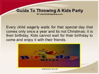 Guide To Throwing A Kids Party
BY www.birthdaybless.co.in

Every child eagerly waits for that special day that
comes only once a year and its not Christmas; it is
their birthday. Kids cannot wait for their birthday to
come and enjoy it with their friends.

BIRTHDAY BLESS

1

 