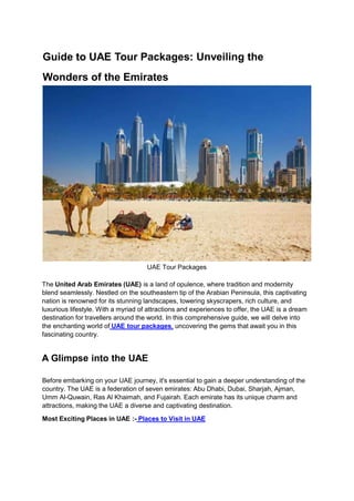 Guide to UAE Tour Packages: Unveiling the
Wonders of the Emirates
UAE Tour Packages
The United Arab Emirates (UAE) is a land of opulence, where tradition and modernity
blend seamlessly. Nestled on the southeastern tip of the Arabian Peninsula, this captivating
nation is renowned for its stunning landscapes, towering skyscrapers, rich culture, and
luxurious lifestyle. With a myriad of attractions and experiences to offer, the UAE is a dream
destination for travellers around the world. In this comprehensive guide, we will delve into
the enchanting world of UAE tour packages, uncovering the gems that await you in this
fascinating country.
A Glimpse into the UAE
Before embarking on your UAE journey, it's essential to gain a deeper understanding of the
country. The UAE is a federation of seven emirates: Abu Dhabi, Dubai, Sharjah, Ajman,
Umm Al-Quwain, Ras Al Khaimah, and Fujairah. Each emirate has its unique charm and
attractions, making the UAE a diverse and captivating destination.
Most Exciting Places in UAE :- Places to Visit in UAE
 