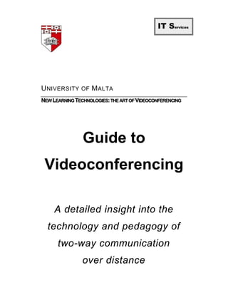 IT Services




U NIVERSITY OF M ALTA
NEW LEARNING TECHNOLOGIES: THE ART OF VIDEOCONFERENCING




                Guide to
 Videoconferencing

     A detailed insight into the
  technology and pedagogy of
      two-way communication
                over distance
 
