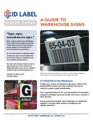 This paper is brought to you by ID Label, one of the nation’s leading manufacturers of preprinted warehouse LPN labels, rack labels, warehouse signs, installation services and much more.
800-541-8506 • info@idlabelinc.com • idlabelinc.com
A GUIDE TO
WAREHOUSE SIGNS
“Signs, signs,
everywhere are signs.”
Enter a typical warehouse or distribution
center today and you might be reminded
of that classic rock lyric. That’s because
proper signage is an essential part of
productive warehouse operations.
As one of the industry’s leading providers
of warehouse signs, we put together this
short guide to help you understand some
of your warehouse sign options.
We cover various types of signs found in a
typical warehouse or DC, formats and
design alternatives, and common materials
used in the sign-manufacturing process.
Contact us to discuss your
complete options.
A Critical Role in the Warehouse
It might seem obvious, but warehouse signs play a critical role in
helping forklift operators and other employees find precise
inventory locations quickly and efficiently.
This is especially critical for 3PL and other facilities that frequently
reorganize a building’s layout and relocate stock due to seasonal or
other demands.
Beyond productivity benefits, clear identification in a facility aids
navigation, accuracy, safety, inventory management and
shipping operations.
Warehouse signs play an essential role, aiding in location marking, navigation,
safety awareness, inventory management and shipping operations.
W H I T E PA P E R
 