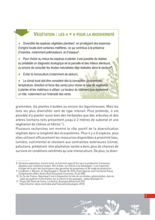 00_001-024-NatureParif_Mise en page 1 21/10/11 17:41 Page9




     ➧
                           VÉGÉTATION : LES « + » POUR LA BIODIVERSITÉ
            ● Diversifier les espèces végétales plantées8, en privilégiant des essences
            d’origine locale dont certaines mellifères, ce qui contribue à la présence
            d’insectes, notamment pollinisateurs, et d’oiseaux9.
            ● Pour choisir au mieux les espèces à planter, il est possible de réaliser
            au préalable un diagnostic écologique de la parcelle et des milieux alentours,
            ou encore de consulter les études naturalistes déjà réalisées dans le secteur10.
            ● Eviter la monoculture (notamment de sédum).
            ● Le climat local doit être considéré dès la conception (pluviométrie,
            température, direction et force des vents) pour choisir le type de végétation
            à planter et les matériaux à utiliser. La hauteur du bâtiment joue également
            un rôle, notamment sur l’intensité des vents.


         graminées, les plantes à bulbes ou encore les légumineuses. Mais les
         toits les plus diversifiés sont de type intensif. Plus profonds, il est
         possible d’y planter aussi bien des herbacées que des arbustes et des
         arbres (certains toits présentent jusqu’à 2 mètres de substrat et une
         végétation de chênes et hêtres11 ).
         Plusieurs recherches ont montré le rôle positif de la diversification
         végétale dans la longévité des écosystèmes. Plus il y a d’espèces, plus
         elles utilisent efficacement les ressources disponibles à proximité (eau,
         lumière, nutriments) et résistent aux contraintes extérieures (climat,
         pollutions, prédation). Une plantation variée a donc plus de chances de
         survivre en conditions extrêmes qu’une monoculture. De plus, la diver-


          8. Certaines pépinières, encore rares, se tournent aujourd’hui vers la production d’essences
             adaptées aux conditions locales. Afin d’aider ces filières à se développer, il est important
             d’exiger de la part des fournisseurs des garanties de provenance et de mode de production.
          9. Lundholm J, MacIvor JS, MacDougall Z, Ranalli M, 2010, Plant Species and Functional Group
             Combinations Affect Green Roof Ecosystem Functions, PLoS ONE.
          10. En Île-de-France, Natureparif met à disposition la liste de ces études, géolocalisées, dans le
              cadre du système d’information sur la nature et les paysages : www.natureparif.fr
          11. Projet ZAC Rives de Seine, Lot A4 Est, Boulogne Billancourt [92]
              http://chartier-dalix.com/index.php?/education/boulogne-2010/



                                                                                                               9
 