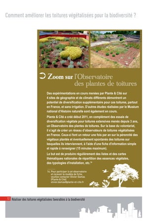 00_001-024-NatureParif_Mise en page 1 21/10/11 10:51 Page12




  Comment améliorer les toitures végétalisées pour la biodiversité ?




                                                                                                              © Plante & Cité
                             ➲ Zoom sur l’Observatoire
                                                               des plantes de toitures
                                    Des expérimentations en cours menées par Plante & Cité sur
                                    4 sites de géographie et de climats différents démontrent un
                                    potentiel de diversification supplémentaire pour ces toitures, partout
                                    en France, et sans irrigation. D’autres études réalisées par le Muséum
                                    national d’Histoire naturelle sont également en cours.
                                    Plante & Cité a créé début 2011, en complément des essais de
                                    diversification végétale pour toitures extensives menés depuis 3 ans,
                                    un Observatoire des plantes de toitures. Sur la base du volontariat,
                                    il s’agit de créer un réseau d’observateurs de toitures végétalisées
                                    en France. Ceux-ci font un retour une fois par an sur la pérennité des
                                    végétaux plantés et éventuellement spontanés des toitures sur
                                    lesquelles ils interviennent, à l'aide d'une fiche d'information simple
                                    et rapide à renseigner (15 minutes maximum).
                                    Le but est de produire régulièrement des listes et des cartes
                                    thématiques nationales de répartition des essences végétales,
                                    des typologies d'installation, etc.14

                                     14. Pour participer à cet observatoire
                                         et recevoir le modèle de fiche,
                                         veuillez contacter Olivier Damas
                                         (Plante & Cité)
                                         olivier.damas@plante-et-cite.fr




   12 Réaliser des toitures végétalisées favorables à la biodiversité
 