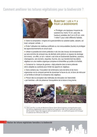 00_001-024-NatureParif_Mise en page 1 21/10/11 10:51 Page14




  Comment améliorer les toitures végétalisées pour la biodiversité ?


                          © Pascal Greboval



                                                                              ➧
                                                                                              SUBSTRAT : LES « + »
                                                                                              POUR LA BIODIVERSITÉ

                                                                                              ● Privilégier une épaisseur moyenne de
                                                                                              substrat d’au moins 10 cm, avec des
                                                                                              hauteurs variables (de 5 cm à 25 cm, voire
                                                                                              1 mètre16) pour créer différents habitats.
                                              ● Varier la composition, l’origine et la granulométrie du substrat (sable, calcaire, sol
                                              local, compost, schiste…).
                                              ● Éviter l’utilisation de matériaux artificiels ou non renouvelables (tourbe) et privilégier
                                              les approvisionnements en circuit court.
                                              ● Utiliser si possible de la terre prélevée in situ lors des travaux de terrassement,
                                              qui sera enrichie de compost issu de déchets verts (prévoir un espace de stockage
                                              de la terre) ; en effet, un sol « naturel » est riche en biodiversité (bactéries, acariens,
                                              champignons, vers de terre, cloportes, fourmis, etc.) qui transforment les débris
                                              végétaux en une matière organique complexe et diversifiée qui profite à la fertilité.
                                              ● Conserver la « banque de graines » déjà présente dans la terre prélevée
                                              (donc adaptée au substrat) pour limiter les apports en végétaux.
                                              ● Dans certains cas, l’inoculation de lombriciens (vers de terre) et de micro-
                                              organismes via du compost permet de dynamiser la faune du sol, et donc de retrouver
                                              un sol fertile et stimuler la croissance des végétaux.
                                              ● Prévoir dès la conception des méthodes de rénovation de l’étanchéité
                                              « par tranches » afin de préserver l’écosystème de la toiture à long terme.




                                              16. Dans son PLU, la ville de Montreuil (Seine-Saint-Denis) attribue une bonification pour
                                                  les toitures végétalisées dont le substrat est supérieur à 80 cm (le coefficient est alors
                                                  de 0,6 contre 1 pour des espaces verts en pleine terre ; ce coefficient passe à 0,2 lorsque
                                                  le substrat est inférieure à 80 cm).




   14 Réaliser des toitures végétalisées favorables à la biodiversité
 