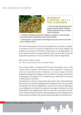 00_001-024-NatureParif_Mise en page 1 21/10/11 17:45 Page18




  Des contraintes à surmonter


                          © Natureparif



                                                                           ➧
                                                                                          ACCESSIBILITÉ
                                                                                          ET ENTRETIEN : LES « + »
                                                                                          POUR LA BIODIVERSITÉ
                                                                                          ● Proscrire l’usage des pesticides et des
                                                                                          engrais chimiques, préférer l’utilisation
                                                                                          d’engrais organiques lorsqu’un amende-
                                                                                          ment est nécessaire.
                                           ● Permettre l’implantation spontanée de végétaux en adoptant un mode d’entretien
                                           plus souple (fauche ou désherbage manuel partiel et sélectif).
                                           ● Certains ligneux, qui risqueraient d’endommager le toit, sont à retirer lors de l’entre-
                                           tien (cf. érables en photo)

                                          dès l’amont du projet de construction du bâtiment, de manière à adapter
                                          la portance du toit à la structure végétalisée et de ne pas négliger les
                                          problèmes ponctuels d’infiltration, d’évacuation ou de dégradation. Le
                                          futur gestionnaire de cet espace doit donc être consulté dès l’amont du
                                          projet afin de prévoir au mieux l’entretien de la toiture végétalisée.

                                          DIALOGUE PRÉALABLE
                                          ET MUTUALISATION DES SAVOIR-FAIRE

                                          Si le secteur public, à l’origine de 75 % des commandes, joue un rôle
                                          majeur dans ce secteur économique en forte expansion, marqué par
                                          une vive concurrence entre entreprises, le choix du type de toiture
                                          végétalisée dépend du dialogue entre le maître d’ouvrage, l’architecte,
                                          le paysagiste, l’écologue et les entreprises qui réaliseront les travaux
                                          et effectueront l’entretien.
                                          Actuellement, en France, l’association des métiers liés à l’étanchéité des
                                          toitures avec les métiers du paysage et de l’écologie est très rare en matière
                                          d’installation de toitures végétalisées. Comme cela se fait en Allemagne
                                          ou en Angleterre, le maître d’ouvrage peut envisager de dissocier les lots
                                          d’étanchéité et de végétalisation dans le cadre de la conception du bâti-
                                          ment. Cela permettrait d’associer des paysagistes ou des écologues à ces
                                          constructions et d’obtenir des solutions plus favorables à la biodiversité.



   18 Réaliser des toitures végétalisées favorables à la biodiversité
 