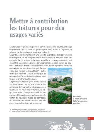 00_001-024-NatureParif_Mise en page 1 21/10/11 10:52 Page19




         Mettre à contribution
         les toitures pour des
         usages variés
         Les toitures végétalisées peuvent servir aux citadins pour le jardinage
         d’agrément (horticulture et jardinage-plaisir) voire à l’agriculture
         urbaine (jardins potagers, jardinage en bacs).
         Le jardinage ornemental est une activité favorable à la biodiversité si
         elle respecte les techniques de gestion écologique. On peut citer par
         exemple la technique botanique appelée « compagnonnage », qui
         consiste à associer des plantes compagnes les unes des autres qui peu-
         vent s'échanger divers services (fertilisation, action répulsive, attractive
         ou toxique sur des insectes spécifiques

                                                                                        © Alain Delavie / www.pariscotejardin.fr
         et/ou des herbes indésirables)20. Cette
         technique favorise la lutte biologique et
         permet ainsi l’arrêt de l’utilisation de pes-
         ticides et d’intrants chimiques.
         L’agriculture urbaine21 peut avoir sa place
         sur les toitures tant qu’elle respecte les
         principes de l’agriculture biologique en
         favorisant les rotations culturales, la po-
         lyculture et/ou l’usage de variétés an-
         ciennes. Elle peut aussi être l’occasion de
                                                                                                                          Un jardin
         tester de nouveaux types de composts                                                                             d’insertion sur le
         (issus de la lombriculture et/ou des dé-                                                                         toit d’un gymnase
         chets fermentescibles alimentaires).                                                                             parisien.


         20. www.wikipedia.org/wiki/Compagnonnage_(botanique)
         21. www.ruaf.org/sites/default/files/UA%20and%20biodiversity.pdf



                                                                                                                                               19
 