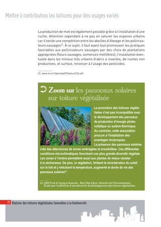 00_001-024-NatureParif_Mise en page 1 21/10/11 10:52 Page20




  Mettre à contribution les toitures pour des usages variés

                             La production de miel est également possible grâce à l’installation d’une
                             ruche. Attention cependant à ne pas en saturer les espaces urbains
                             car il existe une compétition entre les abeilles d’élevage et les pollinisa-
                             teurs sauvages22. À ce sujet, il faut avant tout promouvoir les pratiques
                             favorables aux pollinisateurs sauvages par des choix de plantations
                             appropriées (fleurs sauvages, semences mellifères), l'installation éven-
                             tuelle dans les milieux très urbains d'abris à insectes, de ruches non
                             productives, et surtout, renoncer à l’usage des pesticides.

                             22. www.inra.fr/dpenv/pdf/GadoumC54.pdf




                                     ➲ Zoom sur les panneaux solaires
                                                     sur toiture végétalisée
                                                                                         La promotion des toitures végéta-
                            © GreenLivingProject




                                                                                         lisées n’est pas incompatible avec
                                                                                         le développement des panneaux
                                                                                         de production d’énergie photo-
                                                                                         voltaïque ou solaire-thermique.
                                                                                         Au contraire, cette association
                                                                                         procure à l'installation des
                                                                                         avantages réciproques.
                                                                                         La présence des panneaux solaires
                                              crée des alternances de zones ombragées et ensoleillées. Ces différentes
                                              conditions microclimatiques favorisent une plus grande diversité végétale.
                                              Les zones à l'ombre permettent aussi aux plantes de mieux résister
                                              à la sècheresse. De plus, la végétation, limitant la réverbération du soleil
                                              sur le toit et y réduisant la température, augmente la durée de vie des
                                              panneaux solaires23.


                                              23. 2009 Ernst & Young et Associés - Nice Côte d’Azur, Direction de l’Environnement,
                                                  Étude pour la définition d’une démarche de développement des toitures végétalisées.




   20 Réaliser des toitures végétalisées favorables à la biodiversité
 