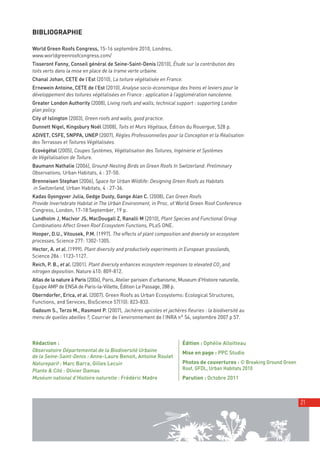 00_001-024-NatureParif_Mise en page 1 24/10/11 12:31 Page21




         BIBLIOGRAPHIE

         World Green Roofs Congress, 15-16 septembre 2010, Londres,
         www.worldgreenroofcongress.com/
         Tisseront Fanny, Conseil général de Seine-Saint-Denis (2010), Étude sur la contribution des
         toits verts dans la mise en place de la trame verte urbaine.
         Chanal Johan, CETE de l’Est (2010), La toiture végétalisée en France.
         Ernewein Antoine, CETE de l’Est (2010), Analyse socio-économique des freins et leviers pour le
         développement des toitures végétalisées en France : application à l’agglomération nancéenne.
         Greater London Authority (2008), Living roofs and walls, technical support : supporting London
         plan policy.
         City of Islington (2003), Green roofs and walls, good practice.
         Dunnett Nigel, Kingsbury Noël (2008), Toits et Murs Végétaux, Édition du Rouergue, 528 p.
         ADIVET, CSFE, SNPPA, UNEP (2007), Règles Professionnelles pour la Conception et la Réalisation
         des Terrasses et Toitures Végétalisées.
         Ecovégétal (2005), Coupes Systèmes, Végétalisation des Toitures, Ingénierie et Systèmes
         de Végétalisation de Toiture.
         Baumann Nathalie (2006), Ground-Nesting Birds on Green Roofs In Switzerland: Preliminary
         Observations, Urban Habitats, 4 : 37-50.
         Brenneisen Stephan (2006), Space for Urban Wildlife: Designing Green Roofs as Habitats
         in Switzerland, Urban Habitats, 4 : 27-36.
         Kadas Gyongyver Julia, Gedge Dusty, Gange Alan C. (2008), Can Green Roofs
         Provide Invertebrate Habitat in The Urban Environment, in Proc. of World Green Roof Conference
         Congress, London, 17-18 September, 19 p.
         Lundholm J, MacIvor JS, MacDougall Z, Ranalli M (2010), Plant Species and Functional Group
         Combinations Affect Green Roof Ecosystem Functions, PLoS ONE.
         Hooper, D.U., Vitousek, P.M. (1997). The effects of plant composition and diversity on ecosystem
         processes, Science 277: 1302-1305.
         Hector, A. et al. (1999). Plant diversity and productivity experiments in European grasslands,
         Science 286 : 1123-1127.
         Reich, P. B., et al. (2001). Plant diversity enhances ecosystem responses to elevated CO2 and
         nitrogen deposition. Nature 410: 809-812.
         Atlas de la nature à Paris (2006), Paris, Atelier parisien d'urbanisme, Museum d'Histoire naturelle,
         Equipe AMP de ENSA de Paris-la-Villette, Édition Le Passage, 288 p.
         Oberndorfer, Erica, et al. (2007). Green Roofs as Urban Ecosystems: Ecological Structures,
         Functions, and Services, BioScience 57(10): 823-833.
         Gadoum S., Terzo M., Rasmont P. (2007), Jachères apicoles et jachères fleuries : la biodiversité au
         menu de quelles abeilles ?, Courrier de l’environnement de l’INRA n° 54, septembre 2007 p 57.



         Rédaction :                                                             Édition : Ophélie Alloitteau
         Observatoire Départemental de la Biodiversité Urbaine                   Mise en page : PPC Studio
         de la Seine-Saint-Denis : Anne-Laure Benoit, Antoine Roulet
         Natureparif : Marc Barra, Gilles Lecuir                                 Photos de couvertures : © Breaking Ground Green
         Plante & Cité : Olivier Damas                                           Roof, GFDL, Urban Habitats 2010
         Muséum national d’Histoire naturelle : Frédéric Madre                   Parution : Octobre 2011



                                                                                                                                   21
 