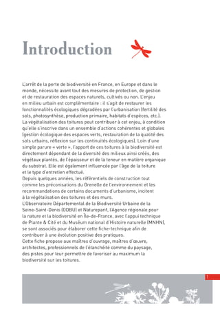 00_001-024-NatureParif_Mise en page 1 21/10/11 10:48 Page1




         Introduction
         L’arrêt de la perte de biodiversité en France, en Europe et dans le
         monde, nécessite avant tout des mesures de protection, de gestion
         et de restauration des espaces naturels, cultivés ou non. L’enjeu
         en milieu urbain est complémentaire : il s’agit de restaurer les
         fonctionnalités écologiques dégradées par l’urbanisation (fertilité des
         sols, photosynthèse, production primaire, habitats d’espèces, etc.).
         La végétalisation des toitures peut contribuer à cet enjeu, à condition
         qu’elle s’inscrive dans un ensemble d’actions cohérentes et globales
         (gestion écologique des espaces verts, restauration de la qualité des
         sols urbains, réflexion sur les continuités écologiques). Loin d’une
         simple parure « verte », l’apport de ces toitures à la biodiversité est
         directement dépendant de la diversité des milieux ainsi créés, des
         végétaux plantés, de l’épaisseur et de la teneur en matière organique
         du substrat. Elle est également influencée par l’âge de la toiture
         et le type d’entretien effectué.
         Depuis quelques années, les référentiels de construction tout
         comme les préconisations du Grenelle de l’environnement et les
         recommandations de certains documents d’urbanisme, incitent
         à la végétalisation des toitures et des murs.
         L’Observatoire Départemental de la Biodiversité Urbaine de la
         Seine-Saint-Denis (ODBU) et Natureparif, l’Agence régionale pour
         la nature et la biodiversité en Île-de-France, avec l’appui technique
         de Plante & Cité et du Muséum national d’Histoire naturelle (MNHN),
         se sont associés pour élaborer cette fiche-technique afin de
         contribuer à une évolution positive des pratiques.
         Cette fiche propose aux maîtres d’ouvrage, maîtres d’œuvre,
         architectes, professionnels de l’étanchéité comme du paysage,
         des pistes pour leur permettre de favoriser au maximum la
         biodiversité sur les toitures.


                                                                                   1
 