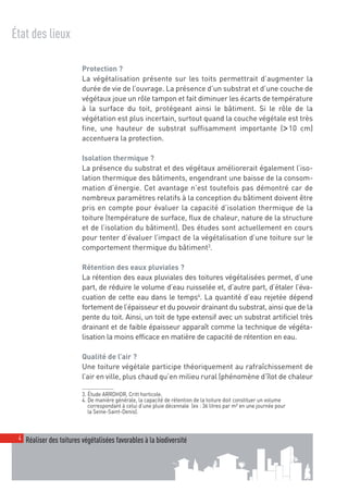 00_001-024-NatureParif_Mise en page 1 21/10/11 10:49 Page4




  État des lieux

                            Protection ?
                            La végétalisation présente sur les toits permettrait d’augmenter la
                            durée de vie de l’ouvrage. La présence d’un substrat et d’une couche de
                            végétaux joue un rôle tampon et fait diminuer les écarts de température
                            à la surface du toit, protégeant ainsi le bâtiment. Si le rôle de la
                            végétation est plus incertain, surtout quand la couche végétale est très
                            fine, une hauteur de substrat suffisamment importante (> 10 cm)
                            accentuera la protection.

                            Isolation thermique ?
                            La présence du substrat et des végétaux améliorerait également l’iso-
                            lation thermique des bâtiments, engendrant une baisse de la consom-
                            mation d’énergie. Cet avantage n’est toutefois pas démontré car de
                            nombreux paramètres relatifs à la conception du bâtiment doivent être
                            pris en compte pour évaluer la capacité d’isolation thermique de la
                            toiture (température de surface, flux de chaleur, nature de la structure
                            et de l’isolation du bâtiment). Des études sont actuellement en cours
                            pour tenter d’évaluer l’impact de la végétalisation d’une toiture sur le
                            comportement thermique du bâtiment3.

                            Rétention des eaux pluviales ?
                            La rétention des eaux pluviales des toitures végétalisées permet, d’une
                            part, de réduire le volume d’eau ruisselée et, d’autre part, d’étaler l’éva-
                            cuation de cette eau dans le temps4. La quantité d’eau rejetée dépend
                            fortement de l’épaisseur et du pouvoir drainant du substrat, ainsi que de la
                            pente du toit. Ainsi, un toit de type extensif avec un substrat artificiel très
                            drainant et de faible épaisseur apparaît comme la technique de végéta-
                            lisation la moins efficace en matière de capacité de rétention en eau.

                            Qualité de l’air ?
                            Une toiture végétale participe théoriquement au rafraîchissement de
                            l’air en ville, plus chaud qu’en milieu rural (phénomène d’îlot de chaleur

                            3. Étude ARRDHOR, Critt horticole.
                            4. De manière générale, la capacité de rétention de la toiture doit constituer un volume
                               correspondant à celui d’une pluie décennale (ex : 36 litres par m² en une journée pour
                               la Seine-Saint-Denis).



    4 Réaliser des toitures végétalisées favorables à la biodiversité
 