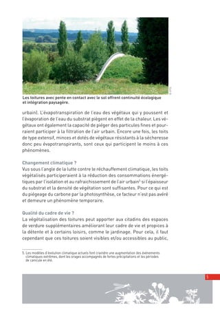 00_001-024-NatureParif_Mise en page 1 21/10/11 10:49 Page5




                                                                                                         © GFDL
         Les toitures avec pente en contact avec le sol offrent continuité écologique
         et intégration paysagère.

         urbain). L’évapotranspiration de l’eau des végétaux qui y poussent et
         l’évaporation de l’eau du substrat piègent en effet de la chaleur. Les vé-
         gétaux ont également la capacité de piéger des particules fines et pour-
         raient participer à la filtration de l’air urbain. Encore une fois, les toits
         de type extensif, minces et dotés de végétaux résistants à la sécheresse
         donc peu évapotranspirants, sont ceux qui participent le moins à ces
         phénomènes.

         Changement climatique ?
         Vus sous l’angle de la lutte contre le réchauffement climatique, les toits
         végétalisés participeraient à la réduction des consommations énergé-
         tiques par l’isolation et au rafraichissement de l’air urbain5 si l’épaisseur
         du substrat et la densité de végétation sont suffisantes. Pour ce qui est
         du piégeage du carbone par la photosynthèse, ce facteur n’est pas avéré
         et demeure un phénomène temporaire.

         Qualité du cadre de vie ?
         La végétalisation des toitures peut apporter aux citadins des espaces
         de verdure supplémentaires améliorant leur cadre de vie et propices à
         la détente et à certains loisirs, comme le jardinage. Pour cela, il faut
         cependant que ces toitures soient visibles et/ou accessibles au public,


         5. Les modèles d’évolution climatique actuels font craindre une augmentation des événements
            climatiques extrêmes, dont les orages accompagnés de fortes précipitations et les périodes
            de canicule en été.



                                                                                                                  5
 