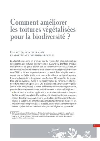 00_001-024-NatureParif_Mise en page 1 21/10/11 17:36 Page7




         Comment améliorer
         les toitures végétalisées
         pour la biodiversité ?
         UNE VÉGÉTATION DIVERSIFIÉE
         ET ADAPTÉE AUX CONDITIONS LOCALES

         La végétation dépend en premier lieu du type de toit et du substrat qui
         la supporte. Les toitures extensives sont aujourd’hui plantées presque
         exclusivement du genre Sedum ssp. de la famille des Crassulaceae, en
         raison de leur capacité de résistance à la sécheresse (photosynthèse de
         type CAM)7 et de leur important pouvoir couvrant. Bien adaptés aux toits
         supportant un faible poids, les « tapis » de sédums sont généralement
         trop peu diversifiés et le substrat trop fin pour être qualifiés de favora-
         bles à la biodiversité. Aussi, il est recommandé de rompre avec la mo-
         noculture de sédums pour viser une plus grande diversification végétale
         (entre 20 et 30 espèces). Il existe différentes techniques de plantation,
         pouvant être complémentaires, qui influencent la diversité végétale :
           ● Les « tapis » sont les applications les moins coûteuses et les plus
           faciles à mettre en place. Pré-cultivés, la plupart du temps selon des
           modes de culture intensive et hors-sol, les tapis sont simplement dérou-
           lés sur le substrat. Ils offrent un couvert végétal immédiat, mais sont les
           moins riches en espèces (5 à 7 espèces, quasi-exclusivement du genre
           Sedum ssp.) et limitent la colonisation par une végétation spontanée.

          7. CAM = Crassulacean Acid Metabolism – Métabolisme découvert chez des plantes appartenant
             à la famille des Crassulaceae (comme les sédums) qui, à la différence d’autres plantes, ont la
             capacité de fixer le CO² dans l'obscurité ; un phénomène adaptatif pour limiter, entre autre,
             les pertes d'eau par transpiration.



                                                                                                              7
 
