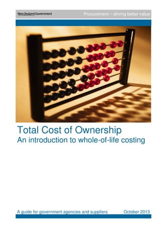Procurement – driving better value
Total Cost of Ownership
An introduction to whole-of-life costing
A guide for government agencies and suppliers October 2013
 