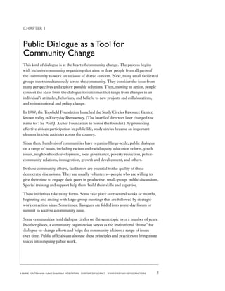 3a guide for training PUBLIC DIALOGUE facilitators EVERYDAY DEMOCRACY www.EVERYDAY-DEMOCRACY.org
Chapter 1
Public Dialogue as a Tool for
Community Change
This kind of dialogue is at the heart of community change. The process begins
with inclusive community organizing that aims to draw people from all parts of
the community to work on an issue of shared concern. Next, many small facilitated
groups meet simultaneously across the community. They consider the issue from
many perspectives and explore possible solutions. Then, moving to action, people
connect the ideas from the dialogue to outcomes that range from changes in an
individual’s attitudes, behaviors, and beliefs, to new projects and collaborations,
and to institutional and policy change.
In 1989, the Topsfield Foundation launched the Study Circles Resource Center,
known today as Everyday Democracy. (The board of directors later changed the
name to The Paul J. Aicher Foundation to honor the founder.) By promoting
effective citizen participation in public life, study circles became an important
element in civic activities across the country.
Since then, hundreds of communities have organized large-scale, public dialogue
on a range of issues, including racism and racial equity, education reform, youth
issues, neighborhood development, local governance, poverty reduction, police-
community relations, immigration, growth and development, and others.
In these community efforts, facilitators are essential to the quality of these
democratic discussions. They are usually volunteers—people who are willing to
give their time to engage their peers in productive, small-group, public discussions.
Special training and support help them build their skills and expertise.
These initiatives take many forms. Some take place over several weeks or months,
beginning and ending with large-group meetings that are followed by strategic
work on action ideas. Sometimes, dialogues are folded into a one-day forum or
summit to address a community issue.
Some communities hold dialogue circles on the same topic over a number of years.
In other places, a community organization serves as the institutional “home” for
dialogue-to-change efforts and helps the community address a range of issues
over time. Public officials can also use these principles and practices to bring more
voices into ongoing public work.
 