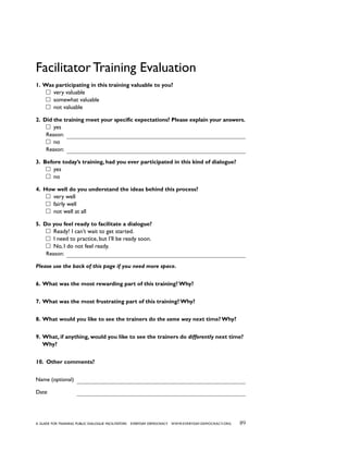 89a guide for training PUBLIC DIALOGUE facilitators EVERYDAY DEMOCRACY www.EVERYDAY-DEMOCRACY.org
Facilitator Training Evaluation
1. Was participating in this training valuable to you?
very valuable
somewhat valuable
not valuable
2. Did the training meet your specific expectations? Please explain your answers.
yes
Reason:
no
Reason:
3. Before today’s training, had you ever participated in this kind of dialogue?
yes
no
4. How well do you understand the ideas behind this process?
very well
fairly well
not well at all
5. Do you feel ready to facilitate a dialogue?
Ready! I can’t wait to get started.	
I need to practice, but I’ll be ready soon.
No, I do not feel ready.
Reason:
Please use the back of this page if you need more space.
6. What was the most rewarding part of this training? Why?
7. What was the most frustrating part of this training? Why?
8. What would you like to see the trainers do the same way next time? Why?
9. What, if anything, would you like to see the trainers do differently next time?
Why?
10. Other comments?
Name (optional)
Date
 