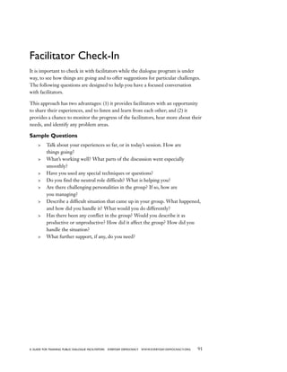 91a guide for training PUBLIC DIALOGUE facilitators EVERYDAY DEMOCRACY www.EVERYDAY-DEMOCRACY.org
Facilitator Check-In
It is important to check in with facilitators while the dialogue program is under
way, to see how things are going and to offer suggestions for particular challenges.
The following questions are designed to help you have a focused conversation
with facilitators.
This approach has two advantages: (1) it provides facilitators with an opportunity
to share their experiences, and to listen and learn from each other; and (2) it
provides a chance to monitor the progress of the facilitators, hear more about their
needs, and identify any problem areas.
Sample Questions
	 Talk about your experiences so far, or in today’s session. How are
things going?
	 What’s working well? What parts of the discussion went especially
smoothly?
	 Have you used any special techniques or questions?
	 Do you find the neutral role difficult? What is helping you?
	 Are there challenging personalities in the group? If so, how are
you managing?
	 Describe a difficult situation that came up in your group. What happened,
and how did you handle it? What would you do differently?
	 Has there been any conflict in the group? Would you describe it as
productive or unproductive? How did it affect the group? How did you
handle the situation?
	 What further support, if any, do you need?
 