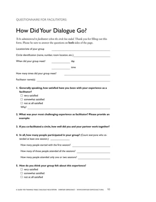 93a guide for training PUBLIC DIALOGUE facilitators EVERYDAY DEMOCRACY www.EVERYDAY-DEMOCRACY.org
Questionnaire for Facilitators:
How DidYour Dialogue Go?
To be administered to facilitators when the circle has ended. Thank you for filling out this
form. Please be sure to answer the questions on both sides of the page.
Location/site of your group
Circle identification (name, number, room location, etc.)
When did your group meet? 			 day
					 		 time
How many times did your group meet?
Facilitator name(s)
1. Generally speaking, how satisfied have you been with your experience as a
facilitator?
very satisfied
somewhat satisfied
not at all satisfied
Why?
2. What was your most challenging experience as facilitator? Please provide an
example:
3. If you co-facilitated a circle, how well did you and your partner work together?
4. In all, how many people participated in your group? (Count everyone who at-
tended at least one session.) _ _______________
How many people started with the first session?
How many of those people attended all the sessions?
How many people attended only one or two sessions?
5. How do you think your group felt about this experience?
very satisfied
somewhat satisfied
not at all satisfied
 