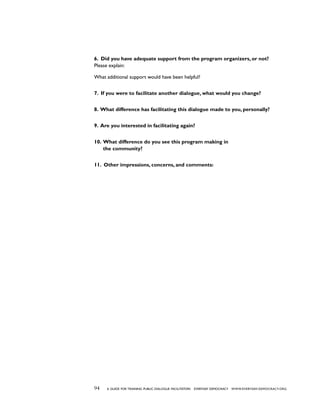 94 a guide for training PUBLIC DIALOGUE facilitators EVERYDAY DEMOCRACY www.EVERYDAY-DEMOCRACY.org
6. Did you have adequate support from the program organizers, or not?
Please explain:
What additional support would have been helpful?
7. If you were to facilitate another dialogue, what would you change?
8. What difference has facilitating this dialogue made to you, personally?
9. Are you interested in facilitating again?
10. What difference do you see this program making in
the community?
11. Other impressions, concerns, and comments:
 