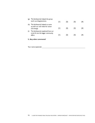 96 a guide for training PUBLIC DIALOGUE facilitators EVERYDAY DEMOCRACY www.EVERYDAY-DEMOCRACY.org
(g)	 The facilitator(s) helped the group
work out disagreements. [1] [2] [3] [4]
(h)	 The facilitator(s) helped us come
up with our own ideas for action
and change. [1] [2] [3] [4]
(i)	 The facilitator(s) explained how our
circle fit into the bigger community
effort. [1] [2] [3] [4]
5. Any other comments?
Your name: (optional)
 