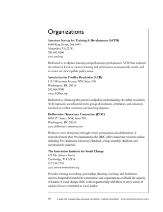 98 a guide for training PUBLIC DIALOGUE facilitators EVERYDAY DEMOCRACY www.EVERYDAY-DEMOCRACY.org
Organizations
American Society for Training  Development (ASTD)
1640 King Street, Box 1443
Alexandria, VA 22313
703.683.8100
www.astd.org
Dedicated to workplace learning and performance professionals, ASTD has widened
the industry’s focus to connect learning and performance to measurable results, and
is a voice on critical public policy issues.
Association for Conflict Resolution (ACR)
5151 Wisconsin Avenue, NW, Suite 500
Washington, DC 20016
202.464.9700
www.ACRnet.org
Dedicated to enhancing the practice and public understanding of conflict resolution,
ACR represents an influential niche group of mediators, arbitrators, and educators
involved in conflict resolution and resolving disputes.
Deliberative Democracy Consortium (DDC)
1050 17th
Street, NW, Suite 701
Washington, DC 20036
www.deliberative-democracy.net
Works to renew democracy through citizen participation and deliberation. A
network of more than 30 organizations, the DDC offers numerous resources online,
including The Deliberative Democracy Handbook, a blog, monthly eBulletin, and
downloadable materials.
The Interaction Institute for Social Change
625 Mt. Auburn Street
Cambridge, MA 02138
617.234.2750
www.interactioninstitute.org
Provides training, consulting, partnership planning, coaching, and facilitation
services designed to transform communities and organizations and build the capacity
of leaders of social change. IISC works in partnership with those in every sector of
society who are committed to social justice.
 