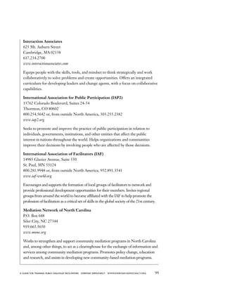 99a guide for training PUBLIC DIALOGUE facilitators EVERYDAY DEMOCRACY www.EVERYDAY-DEMOCRACY.org
Interaction Associates
625 Mt. Auburn Street
Cambridge, MA 02138
617.234.2700
www.interactionassociates.com
Equips people with the skills, tools, and mindset to think strategically and work
collaboratively to solve problems and create opportunities. Offers an integrated
curriculum for developing leaders and change agents, with a focus on collaborative
capabilities.
International Association for Public Participation (IAP2)
13762 Colorado Boulevard, Suites 24-54
Thornton, CO 80602
800.254.5642 or, from outside North America, 303.255.2382
www.iap2.org
Seeks to promote and improve the practice of public participation in relation to
individuals, governments, institutions, and other entities that affect the public
interest in nations throughout the world. Helps organizations and communities
improve their decisions by involving people who are affected by those decisions.
International Association of Facilitators (IAF)
14985 Glazier Avenue, Suite 550
St. Paul, MN 55124
800.281.9948 or, from outside North America, 952.891.3541
www.iaf-world.org
Encourages and supports the formation of local groups of facilitators to network and
provide professional development opportunities for their members. Invites regional
groups from around the world to become affiliated with the IAF to help promote the
profession of facilitation as a critical set of skills in the global society of the 21st century.
Mediation Network of North Carolina
P.O. Box 648
Siler City, NC 27344
919.663.5650
www.mnnc.org
Works to strengthen and support community mediation programs in North Carolina
and, among other things, to act as a clearinghouse for the exchange of information and
services among community mediation programs. Promotes policy change, education
and research, and assists in developing new community-based mediation programs.
 