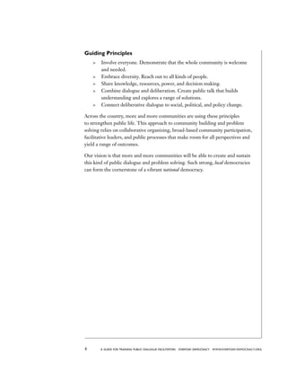 4 a guide for training PUBLIC DIALOGUE facilitators EVERYDAY DEMOCRACY www.EVERYDAY-DEMOCRACY.org
Guiding Principles
	 Involve everyone. Demonstrate that the whole community is welcome
and needed.
	 Embrace diversity. Reach out to all kinds of people.
	 Share knowledge, resources, power, and decision making.
	 Combine dialogue and deliberation. Create public talk that builds
understanding and explores a range of solutions.
	 Connect deliberative dialogue to social, political, and policy change.
Across the country, more and more communities are using these principles
to strengthen public life. This approach to community building and problem
solving relies on collaborative organizing, broad-based community participation,
facilitative leaders, and public processes that make room for all perspectives and
yield a range of outcomes.
Our vision is that more and more communities will be able to create and sustain
this kind of public dialogue and problem solving. Such strong, local democracies
can form the cornerstone of a vibrant national democracy.
 