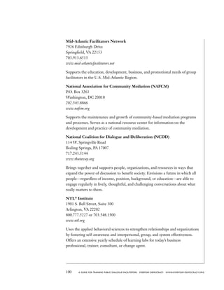 100 a guide for training PUBLIC DIALOGUE facilitators EVERYDAY DEMOCRACY www.EVERYDAY-DEMOCRACY.org
Mid-Atlantic Facilitators Network
7926 Edinburgh Drive
Springfield, VA 22153
703.913.6513
www.mid-atlanticfacilitators.net
Supports the education, development, business, and promotional needs of group
facilitators in the U.S. Mid-Atlantic Region.
National Association for Community Mediation (NAFCM)
P.O. Box 3263
Washington, DC 20010
202.545.8866
www.nafcm.org
Supports the maintenance and growth of community-based mediation programs
and processes. Serves as a national resource center for information on the
development and practice of community mediation.
National Coalition for Dialogue and Deliberation (NCDD)
114 W. Springville Road
Boiling Springs, PA 17007
717.243.5144
www.thataway.org
Brings together and supports people, organizations, and resources in ways that
expand the power of discussion to benefit society. Envisions a future in which all
people—regardless of income, position, background, or education—are able to
engage regularly in lively, thoughtful, and challenging conversations about what
really matters to them.
NTL®
Institute
1901 S. Bell Street, Suite 300
Arlington, VA 22202
800.777.5227 or 703.548.1500
www.ntl.org
Uses the applied behavioral sciences to strengthen relationships and organizations
by fostering self-awareness and interpersonal, group, and system effectiveness.
Offers an extensive yearly schedule of learning labs for today’s business
professional, trainer, consultant, or change agent.
 