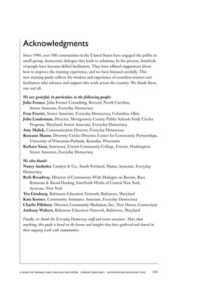 101a guide for training PUBLIC DIALOGUE facilitators EVERYDAY DEMOCRACY www.EVERYDAY-DEMOCRACY.org
Acknowledgments
Since 1989, over 500 communities in the United States have engaged the public in
small-group, democratic dialogue that leads to solutions. In the process, hundreds
of people have become skilled facilitators. They have offered suggestions about
how to improve the training experience, and we have listened carefully. This
new training guide reflects the wisdom and experience of countless trainers and
facilitators who advance and support this work across the country. We thank them,
one and all.
We are grateful, in particular, to the following people:
John Fenner, John Fenner Consulting, Brevard, North Carolina;
	 Senior Associate, Everyday Democracy
Fran Frazier, Senior Associate, Everyday Democracy, Columbus, Ohio
John Landesman, Director, Montgomery County Public Schools Study Circles
	 Program, Maryland; Senior Associate, Everyday Democracy
Amy Malick, Communication Director, Everyday Democracy
Roseann Mason, Diversity Circles Director, Center for Community Partnerships,
	 University of Wisconsin-Parkside, Kenosha, Wisconsin
Barbara Yasui, Instructor, Everett Community College, Everett, Washington;
	 Senior Associate, Everyday Democracy
We also thank:
Nancy Ansheles, Catalyst  Co., South Portland, Maine; Associate, Everyday
Democracy
Beth Broadway, Director of Community-Wide Dialogue on Racism, Race
	 Relations  Racial Healing, InterFaith Works of Central New York,
	 Syracuse, New York
Tru Ginsburg, Baltimore Education Network, Baltimore, Maryland
Kate Korner, Community Assistance Associate, Everyday Democracy
Charlie Pillsbury, Director, Community Mediation, Inc., New Haven, Connecticut
Anthony Walters, Baltimore Education Network, Baltimore, Maryland
Finally, we thank the Everyday Democracy staff and senior associates. More than
anything, this guide is based on the lessons and insights they have gathered and shared in
their ongoing work with communities.
 