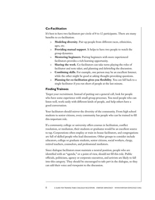 6 a guide for training PUBLIC DIALOGUE facilitators EVERYDAY DEMOCRACY www.EVERYDAY-DEMOCRACY.org
Co-Facilitation
It’s best to have two facilitators per circle of 8 to 12 participants. There are many
benefits to co-facilitation:
	 Modeling diversity. Pair up people from different races, ethnicities,
ages, etc.
	 Providing mutual support. It helps to have two people to watch the
group dynamics.
	 Mentoring beginners. Pairing beginners with more experienced
facilitators provides a rich learning opportunity.
	 Sharing the work. Co-facilitators can take turns playing the roles of
facilitator and note taker, and planning and debriefing the discussion.
	 Combining skills. For example, one person may be an excellent listener,
while the other might be good at asking thought-provoking questions.
	 Planning for co-facilitation gives you flexibility. You can fall back to a
single facilitator if you run short of people at the last minute.
FindingTrainees
Target your recruitment. Instead of putting out a general call, look for people
who have some experience with small-group processes. You need people who can
listen well, work easily with different kinds of people, and help others have a
good conversation.
Your facilitators should mirror the diversity of the community. From high school
students to senior citizens, every community has people who can be trained to fill
this important role.
If a community college or university offers courses in facilitation, conflict
resolution, or mediation, their students or graduates would be an excellent source
to tap. Corporations often employ or train in-house facilitators, and congregations
are full of skilled people who lead discussions. Other groups to consider include
educators, college or graduate students, senior citizens, social workers, clergy,
retired teachers, counselors, and professional mediators.
Since dialogue facilitators must maintain a neutral position, people who are
identified with an “agenda,” or a point of view, should not fill this role. Public
officials, politicians, agency or corporate executives, and activists are likely to fall
into this category. They should be encouraged to take part in the dialogue, so they
can add their voice and viewpoint to the discussion.
 