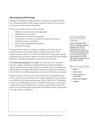 7a guide for training PUBLIC DIALOGUE facilitators EVERYDAY DEMOCRACY www.EVERYDAY-DEMOCRACY.org
Planning SuccessfulTrainings
Dialogue is, by definition, highly interactive, and facilitator trainings should be,
too. A general introduction, skill training, and practice sessions for new trainees
are the most essential elements of a training.
Here are some things to keep in mind as you plan:
	 Make the training interactive and experiential.
	 Model what you are teaching.
	 Include elements for many learning styles.
	 Get to know your trainees, and make the training fit their needs.
	 Emphasize practice and feedback.
	 Assess trainees throughout the experience.
	 Evaluate the training.
It is important for trainees to participate in a dialogue circle before they are
trained to facilitate. The Training Agenda in Chapter 4 begins with a brief
dialogue experience led by one or two trained facilitators. In this activity, trainees
participate in the conversation, explore the content of the topic, and witness skilled
facilitation. This helps them prepare to assume the role of facilitator.
We recommend training for 1½ to 2 days. You can do this in two consecutive
days—for example, a partial day on Friday followed by a full day on Saturday.
Another option is two days, back-to-back, on a weekend. Or, you can hold part of
the training on the weekend, followed by a couple of evening sessions during the
week. Feel free to try different approaches to see what works best in your situation.
Program organizers often worry that they won’t be able to find qualified people
who can make the time commitment to be trained as facilitators. They sometimes
try to address this by shortening the training. We say, “Don’t do it!” The facilitator
is the key to a successful dialogue experience. Around the country, there are hundreds
of places where people do find the time to attend a comprehensive training. We
believe if you set the bar high, it will pay off. Your facilitators will be well prepared
and ready to make a contribution.
Introducing Dialogue
Circles to Potential
Facilitators
Some communities hold a
one-hour meeting to describe
dialogue circles. At this
meeting, you can answer
general questions about what
it means to be a facilitator, the
time commitment, training
requirements, etc.This will
help weed out people who are
not suited to the job.
Effective Trainings Include:
	 content
	 demonstration
	 hands-on exercises
and activities
	 practice with feedback
	 evaluation
 