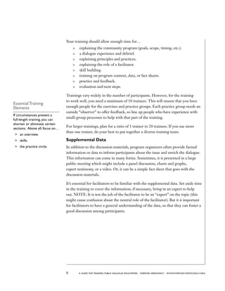 8 a guide for training PUBLIC DIALOGUE facilitators EVERYDAY DEMOCRACY www.EVERYDAY-DEMOCRACY.org
Your training should allow enough time for…
	 explaining the community program (goals, scope, timing, etc.).
	 a dialogue experience and debrief.
	 explaining principles and practices.
	 explaining the role of a facilitator.
	 skill building.
	 training on program content, data, or fact sheets.
	 practice and feedback.
	 evaluation and next steps.
Trainings vary widely in the number of participants. However, for the training
to work well, you need a minimum of 10 trainees. This will ensure that you have
enough people for the exercises and practice groups. Each practice group needs an
outside “observer” to offer feedback, so line up people who have experience with
small-group processes to help with that part of the training.
For larger trainings, plan for a ratio of 1 trainer to 20 trainees. If you use more
than one trainer, do your best to put together a diverse training team.
Supplemental Data
In addition to the discussion materials, program organizers often provide factual
information or data to inform participants about the issue and enrich the dialogue.
This information can come in many forms. Sometimes, it is presented in a large
public meeting which might include a panel discussion, charts and graphs,
expert testimony, or a video. Or, it can be a simple fact sheet that goes with the
discussion materials.
It’s essential for facilitators to be familiar with the supplemental data. Set aside time
in the training to cover the information; if necessary, bring in an expert to help
out. NOTE: It is not the job of the facilitator to be an “expert” on the topic (this
might cause confusion about the neutral role of the facilitator). But it is important
for facilitators to have a general understanding of the data, so that they can foster a
good discussion among participants.
Essential Training
Elements
If circumstances prevent a
full-length training, you can
shorten or eliminate certain
sections. Above all, focus on…
	 an overview.
	 skills.
	 the practice circle.
 