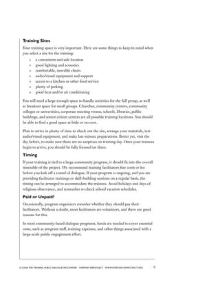 9a guide for training PUBLIC DIALOGUE facilitators EVERYDAY DEMOCRACY www.EVERYDAY-DEMOCRACY.org
Training Sites
Your training space is very important. Here are some things to keep in mind when
you select a site for the training:
	 a convenient and safe location
	 good lighting and acoustics
	 comfortable, movable chairs
	 audio/visual equipment and support
	 access to a kitchen or other food service
	 plenty of parking
	 good heat and/or air conditioning
You will need a large enough space to handle activities for the full group, as well
as breakout space for small groups. Churches, community centers, community
colleges or universities, corporate meeting rooms, schools, libraries, public
buildings, and senior citizen centers are all possible training locations. You should
be able to find a good space at little or no cost.
Plan to arrive in plenty of time to check out the site, arrange your materials, test
audio/visual equipment, and make last-minute preparations. Better yet, visit the
day before, to make sure there are no surprises on training day. Once your trainees
begin to arrive, you should be fully focused on them.
Timing
If your training is tied to a large community program, it should fit into the overall
timetable of the project. We recommend training facilitators four weeks or less
before you kick off a round of dialogue. If your program is ongoing, and you are
providing facilitator trainings or skill-building sessions on a regular basis, the
timing can be arranged to accommodate the trainees. Avoid holidays and days of
religious observance, and remember to check school vacation schedules.
Paid or Unpaid?
Occasionally, program organizers consider whether they should pay their
facilitators. Without a doubt, most facilitators are volunteers, and there are good
reasons for this.
In most community-based dialogue programs, funds are needed to cover essential
costs, such as program staff, training expenses, and other things associated with a
large-scale public engagement effort.
 