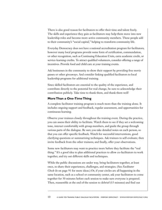 10 a guide for training PUBLIC DIALOGUE facilitators EVERYDAY DEMOCRACY www.EVERYDAY-DEMOCRACY.org
There is also good reason for facilitators to offer their time and talent freely.
The skills and experience they gain as facilitators may help them move into new
leadership roles and become more active community members. These people add
to their community’s “social capital,” helping to transform community life.
Everyday Democracy does not have a national accreditation program for facilitators;
however many local programs provide some form of certification, commendation,
or other recognition, such as Continuing Education Units, extra academic credit, or
service-learning credits. To attract qualified volunteers, consider offering a range of
incentives. Provide food and child care at your training events.
Ask businesses in the community to show their support by providing free movie
passes or other giveaways. And consider linking qualified facilitators to local
leadership programs for additional training.
Since skilled facilitators are essential to the quality of the experience, and
contribute directly to the potential for real change, be sure to acknowledge their
contribution publicly. Take time to thank them, and thank them well!
MoreThan a One-TimeThing
A complete facilitator training program is much more than the training alone. It
includes ongoing support and feedback, regular assessment, and opportunities for
continuous learning.
Observe your trainees closely throughout the training event. During the practice,
you can assess their ability to facilitate. Watch them to see if they set a welcoming
tone, interact comfortably with group members, and guide the group through
various parts of the dialogue. Be sure you take detailed notes on each person, so
that you can offer specific feedback. Watch for successful interventions, good
clarifying questions or summarizing techniques. Ask trainees to self-evaluate; then
invite feedback from the other trainees; and finally, offer your observations.
Some new facilitators may want to practice more before they facilitate the “real
thing.” It’s a good idea to plan additional practices to allow co-facilitators to work
together, and try out different skills and techniques.
While the public discussions are under way, bring facilitators together, at least
once, to share their experiences, challenges, and strategies. (See Facilitator
Check-In on page 91 for more ideas.) Or, if your circles are all happening in the
same location, such as a school or community center, ask your facilitators to come
together for 30 minutes before each session to make sure everyone is prepared.
Then, reassemble at the end of the session to debrief (15 minutes) and find out
 
